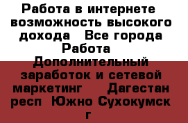 Работа в интернете, возможность высокого дохода - Все города Работа » Дополнительный заработок и сетевой маркетинг   . Дагестан респ.,Южно-Сухокумск г.